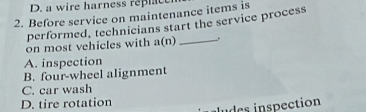 D. a wire harness re c 
2. Before service on maintenance items is
performed, technicians start the service process
on most vehicles with a(n) _.
A. inspection
B. four-wheel alignment
C. car wash
D. tire rotation
des inspection