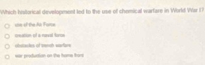 Which historical development led to the use of chemical warfare in World War I?
use of the Alr Force
creation of a raval foroe
obstacles of trench warlare
war production on the home frors