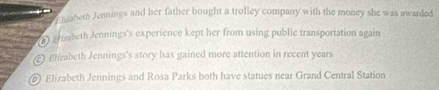 Elzabeth Jennings and her father bought a trolley company with the money she was awarded
) Elizabeth Jennings's experience kept her from using public transportation again
Elizabeth Jennings's story has gained more attention in recent years
Elizabeth Jennings and Rosa Parks both have statues near Grand Central Station