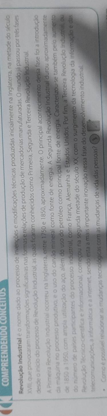 COMPREENDENDO CONCEITOS 
Revolução Industrial é o nome dado ao processo de invenções e modificações técnicas produzidas inicialmente na Inglaterra, na metade do século 
XVIII, que provocaram transformações significativas nas formas e relações de produção de mercadorias manufaturadas. O mundo já passou por três fases 
desde o início do processo de Revolução Industrial, as quais ficaram conhecidos como Primeira, Segunda e Terceira Revolução Industrial. 
A Primeira Revolução Industrial ocorreu na Inglaterra, entre 1750 e 1850, aproximadamente. O principal acontecimento dessa fase foi a introdução 
da máquira no processo produtivo, e o uso do carvão mineral como fonte de energia. A Segunda Revolução Industrial durou aproximadamente 
de 1850 a 1950, com ampia utilização do aço, além do uso do petróleo como principal fonte de energia. Caracterizou-se também pelo aumento 
do número de países participantes do processo industrial, como França, Alemanha e Estados Unidos. Por fim, a Terceira Revolução industrial, ou 
Revolução Tecnico-científica e informacional, começou na segunda metade do século XX, com o surgimento da tecnologia da informação e das 
telecomunicações, a informática e a internet, sendo esta a mais importante inovação nessa fase do desenvolvimento industrial. 
Como é possível relacionar as mudanças tecnológicas com as mudanças de vida das pessoas? 3