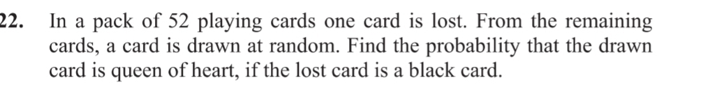 In a pack of 52 playing cards one card is lost. From the remaining 
cards, a card is drawn at random. Find the probability that the drawn 
card is queen of heart, if the lost card is a black card.