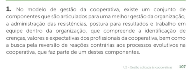 No modelo de gestão da cooperativa, existe um conjunto de 
componentes que são articulados para uma melhor gestão da organização, 
a administração das resistências, postura para resultados e trabalho em 
equipe dentro da organização, que compreende a identificação de 
crenças, valores e expectativas dos profissionais da cooperativa, bem como 
a busca pela reversão de reações contrárias aos processos evolutivos na 
cooperativa, que faz parte de um destes componentes. 
U2 - Gestão aplicada às cooperativas 107