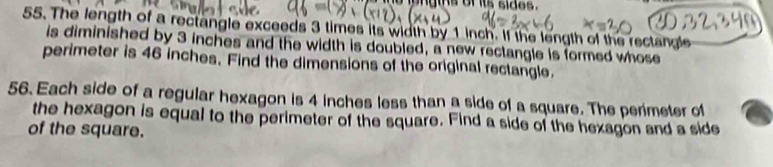 igngtns of its sides. 
55. The length of a rectangle exceeds 3 times its width by 1 inch. If the length of the rectangle 
is diminished by 3 inches and the width is doubled, a new rectangle is formed whose 
perimeter is 46 inches. Find the dimensions of the original rectangle. 
56. Each side of a regular hexagon is 4 inches less than a side of a square. The perimeter of 
the hexagon is equal to the perimeter of the square. Find a side of the hexagon and a side 
of the square.