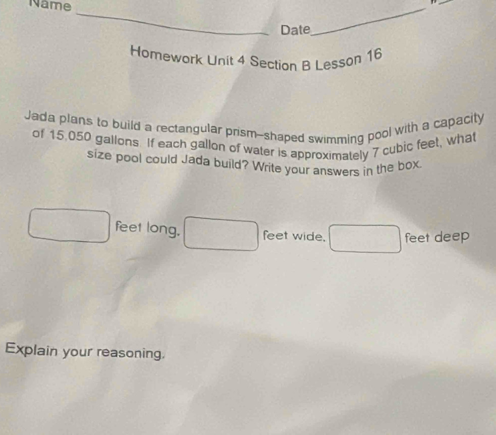 Name 
_ 
_ 
Date 
_ 
Homework Unit 4 Section B Lesson 16 
Jada plans to build a rectangular prism--shaped swimming pool with a capacity 
of 15,050 gallons. If each gallon of water is approximately 7 cubic feet, what 
size pool could Jada build? Write your answers in the box.
feet long, feet wide, 
feet deep 
Explain your reasoning.