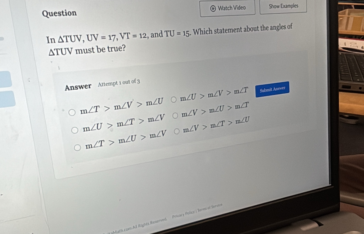 Question Watch Video Show Examples
In △ TUV, UV=17, VT=12 , and TU=15. Which statement about the angles of
△ TUV must be true?
Answer Attempt 1 out of 3
m∠ U>m∠ V>m∠ T Submit Answer
m∠ T>m∠ V>m∠ U m∠ V>m∠ U>m∠ T
m∠ U>m∠ T>m∠ V m∠ V>m∠ T>m∠ U
m∠ T>m∠ U>m∠ V
Math.com All Rights Reserved, Privacy Policy | Terms of Service