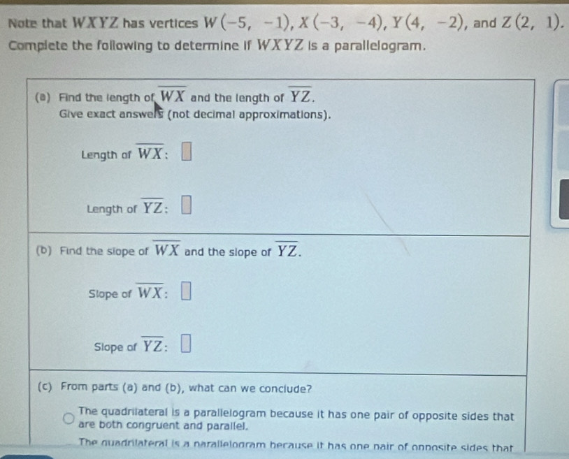 Note that WXYZ has vertices W(-5,-1),X(-3,-4),Y(4,-2) , and Z(2,1).
Complete the following to determine if WXYZ is a parallelogram.
The quadrilateral is a parallelogram because it has one nair of onposite sides that