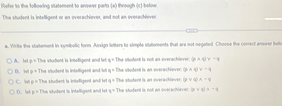 Refer to the following statement to answer parts (a) through (c) below.
The student is intelligent or an overachiever, and not an overachiever.
a. Write the statement in symbolic form. Assign letters to simple statements that are not negated. Choose the correct answer belo
A.let p= The student is intelligent and let q= The student is not an overachiever; (pwedge q)vee sim q
B. let p= The student is intelligent and let q= The student is an overachiever; (pwedge q)vee sim q
C、 let p= The student is intelligent and let q= The student is an overachiever; (pvee q)wedge sim q
D、let p= The student is intelligent and let q= The student is not an overachiever; (pvee q)wedge sim q