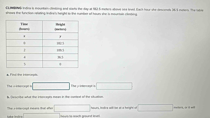 CLIMBING Indira is mountain climbing and starts the day at 182.5 meters above sea level. Each hour she descends 36.5 meters. The table 
shows the function relating Indira's height to the number of hours she is mountain climbing. 
a. Find the intercepts. 
The x-intercept is □ The y-intercept is □. 
b. Describe what the intercepts mean in the context of the situation. 
The x-intercept means that after □ hours s, Indira will be at a height of □ meters s, or it will 
take Indira □ hours to reach ground level.