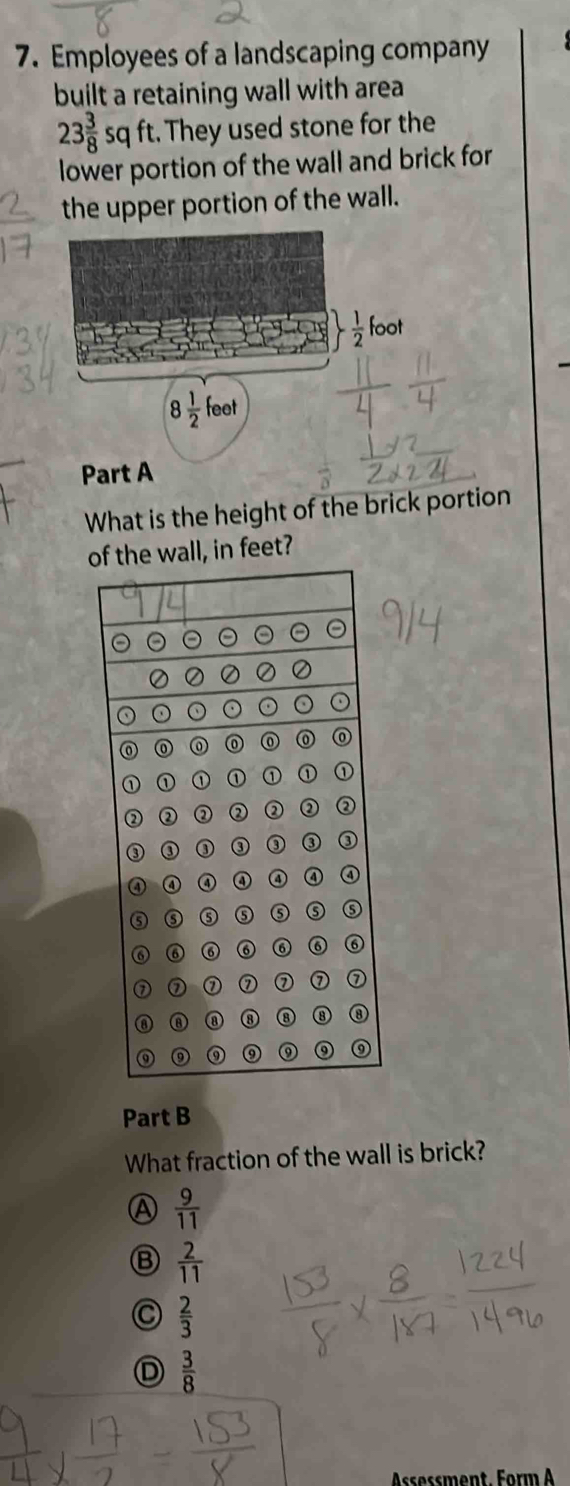 Employees of a landscaping company
built a retaining wall with area
23 3/8 sqft. They used stone for the
lower portion of the wall and brick for
the upper portion of the wall.
Part A
What is the height of the brick portion
the wall, in feet?
Part B
What fraction of the wall is brick?
A  9/11 
Ⓑ  2/11 
C  2/3 
D  3/8 