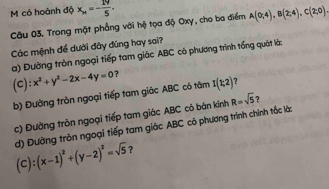 có hoành độ x_M=- 19/5 . A(0;4), B(2;4), C(2;0). 
Câu 03. Trong mặt phẳng với hệ tọa độ Oxy, cho ba điểm 
Các mệnh đề dưới đây đúng hay sai? 
a) Đường tròn ngoại tiếp tam giác ABC có phương trình tổng quát là: 
(c): x^2+y^2-2x-4y=0 ？ 
b) Đường tròn ngoại tiếp tam giác ABC có tâm I(1;2) ? 
c) Đường tròn ngoại tiếp tam giác ABC có bán kính R=sqrt(5) ? 
d) Đường tròn ngoại tiếp tam giác ABC có phương trình chính tắc là:
(C):(x-1)^2+(y-2)^2=sqrt(5) ?