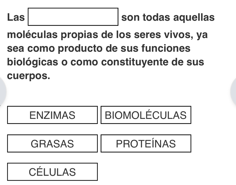 Las □ son todas aquellas
moléculas propias de los seres vivos, ya
sea como producto de sus funciones
biológicas o como constituyente de sus
cuerpos.
ENZIMAS BIOMOLÉCULAS
GRASAS PROTEÍNAS
CÉLULAS