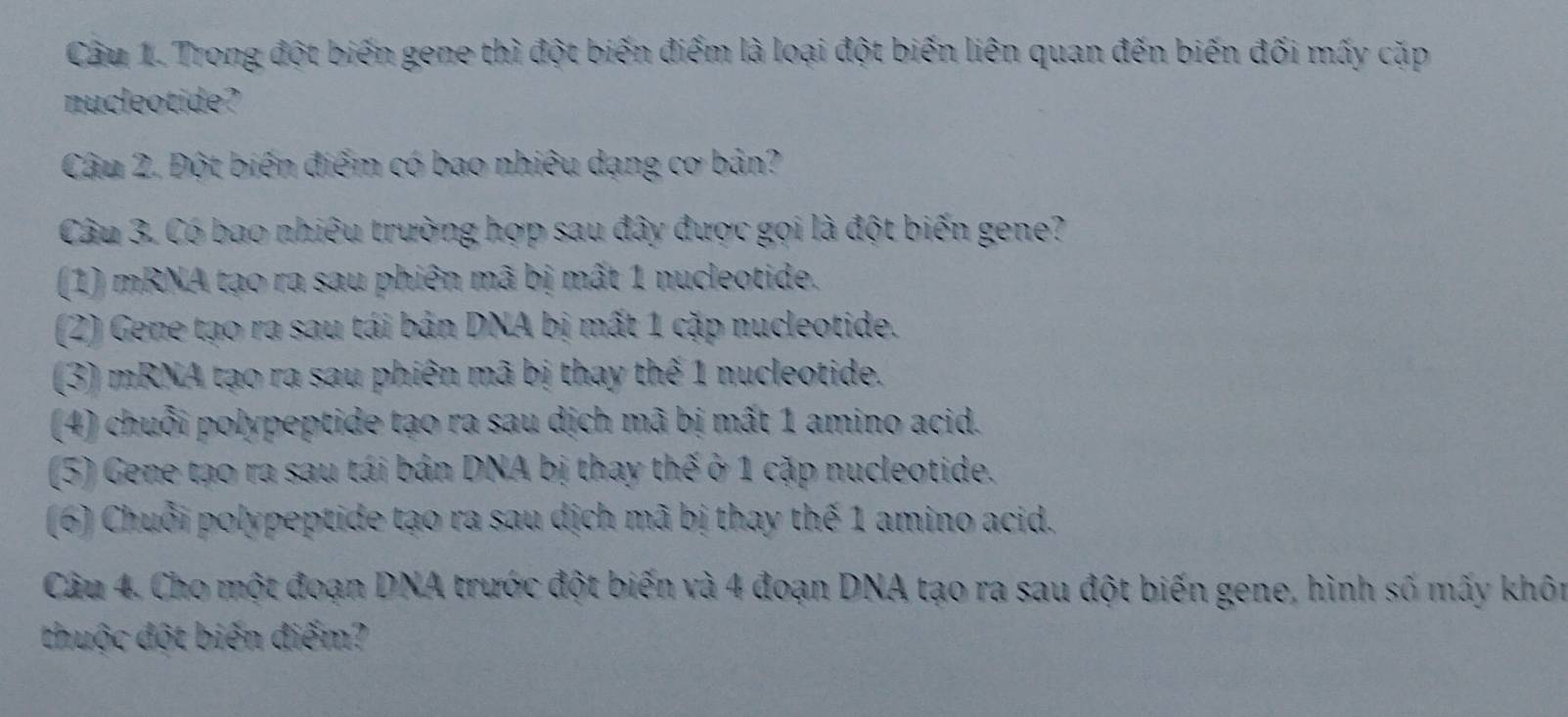 Trong đột biến gene thì đột biến điểm là loại đột biến liên quan đến biến đối mấy cặp
nucleotide?
Câu 2. Đột biến điểm có bao nhiêu dạng cơ bản?
Câu 3. Có bao nhiêu trường hợp sau đây được gọi là đột biến gene?
(1) mRNA tạo ra sau phiên mã bị mất 1 nucleotide.
(2) Gene tạo ra sau tái bản DNA bị mất 1 cặp nucleotide.
(3) mRNA tạo ra sau phiên mã bị thay thế 1 nucleotide.
(4) chuỗi polypeptide tạo ra sau dịch mã bị mất 1 amino acid.
(5) Gene tạo ra sau tái bán DNA bị thay thế ở 1 cặp nucleotide.
(6) Chuỗi polypeptide tạo ra sau dịch mã bị thay thế 1 amino acid.
Câu 4. Cho một đoạn DNA trước đột biến và 4 đoạn DNA tạo ra sau đột biến gene, hình số mãy khôn
thuộc đột biến điểm?