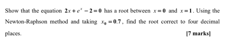 Show that the equation 2x+e^x-2=0 has a root between x=0 and x=1. Using the 
Newton-Raphson method and taking x_0=0.7 , find the root correct to four decimal 
places. [7 marks]