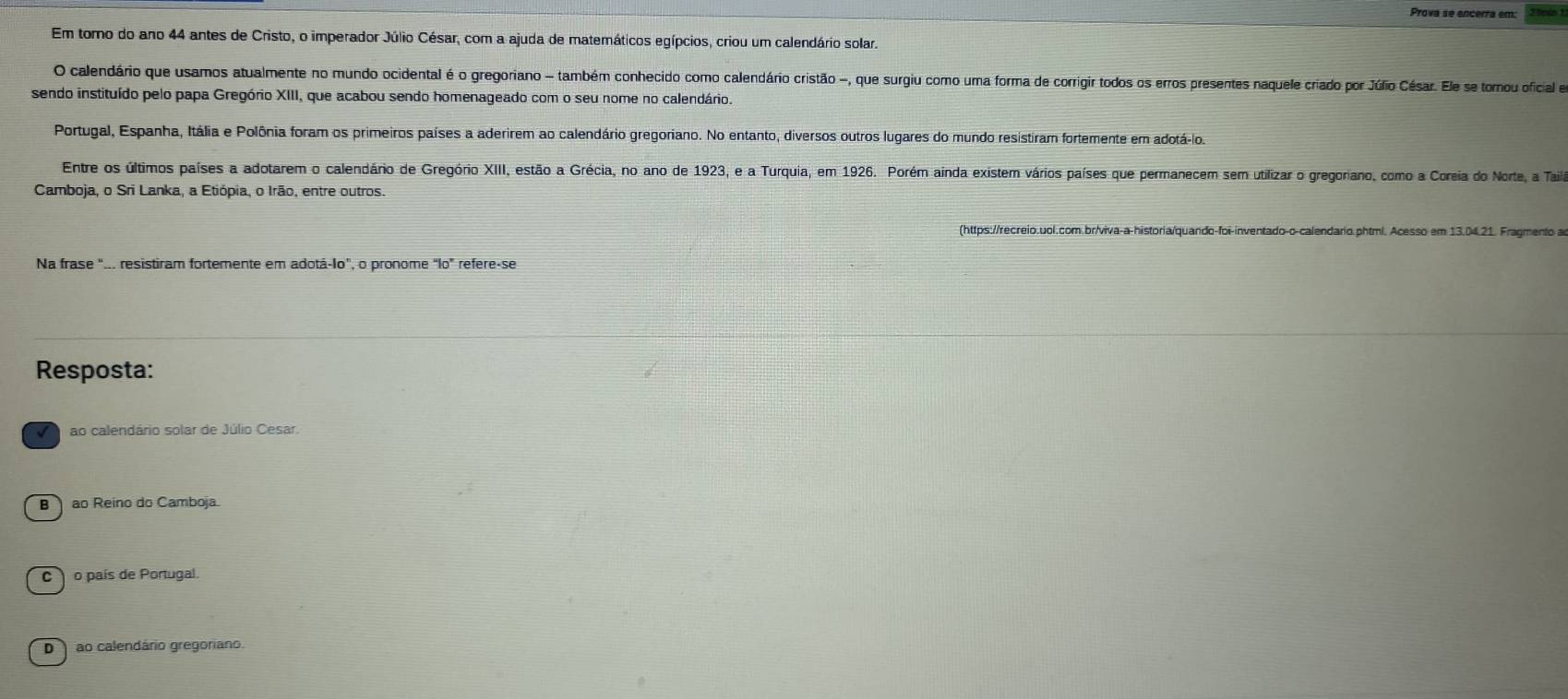 Prova se encerra em:
Em toro do ano 44 antes de Cristo, o imperador Júlio César, com a ajuda de matemáticos egípcios, criou um calendário solar.
O calendário que usamos atualmente no mundo ocidental é o gregoriano - também conhecido como calendário cristão -, que surgiu como uma forma de corrigir todos os erros presentes naquele criado por Júlio César. Ele se tomou oficial e
sendo instituído pelo papa Gregório XIII, que acabou sendo homenageado com o seu nome no calendário.
Portugal, Espanha, Itália e Polônia foram os primeiros países a aderirem ao calendário gregoriano. No entanto, diversos outros lugares do mundo resistiram fortemente em adotá-lo.
Entre os últimos países a adotarem o calendário de Gregório XIII, estão a Grécia, no ano de 1923, e a Turquia; em 1926. Porém ainda existem vários países que permanecem sem utilizar o gregoriano, como a Coreia do Norte, a Taila
Camboja, o Sri Lanka, a Etiópia, o Irão, entre outros.
(https://recreio.uol.com.br/viva-a-historia/quando-foi-inventado-o-calendario.phtml. Acesso em 13.04.21. Fragmento a
Na frase ".. resistiram fortemente em adotá-Io", o pronome "lo" refere-se
Resposta:
ao calendário solar de Júlio Cesar.
B ao Reino do Camboja.
Co país de Portugal.
D ao calendário gregoriano.