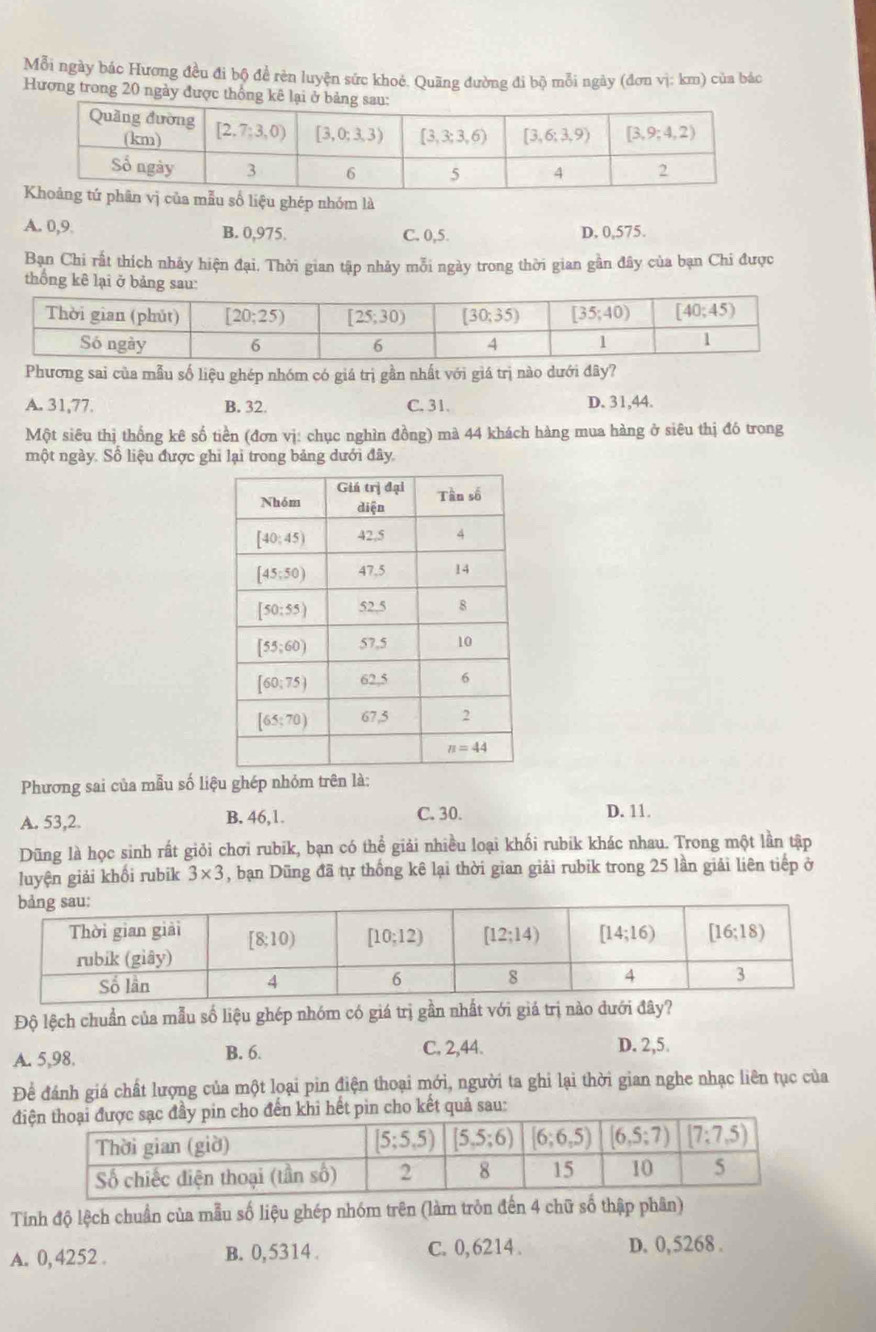 Mỗi ngày bác Hương đều đi bộ để rẻn luyện sức khoẻ. Quãng đường đi bộ mỗi ngày (đơn vị: km) của bác
Hương trong 20 ngày được thống
u số liệu ghép nhóm là
A. 0,9 B. 0,975. C. 0,5. D. 0,575.
Bạn Chi rất thích nhảy hiện đại. Thời gian tập nhảy mỗi ngày trong thời gian gần đây của bạn Chi được
thống kê lại ở bảng sau:
Phương sai của mẫu số liệu ghép nhóm có giá trị gần nhất với giá trị nào dưới đây?
A. 31,77. B. 32. C. 31. D. 31,44.
Một siêu thị thống kê số tiền (đơn vị: chục nghìn đồng) mà 44 khách hàng mua hàng ở siêu thị đó trong
một ngày. Số liệu được ghi lại trong bảng dưới đây.
Phương sai của mẫu số liệu ghép nhỏm trên là:
C. 30.
A. 53,2. B. 46,1. D. 11.
Dũng là học sinh rất giỏi chơi rubik, bạn có thể giải nhiều loại khối rubik khác nhau. Trong một lần tập
luyện giải khối rubik 3* 3 , bạn Dũng đã tự thống kê lại thời gian giải rubik trong 25 lần giải liên tiếp ở
Độ lệch chuẩn của mẫu số liệu ghép nhóm có giá trị gần nhất với giá trị nào dưới đây?
A. 5,98. B. 6. C. 2,44. D. 2,5.
Để đánh giá chất lượng của một loại pin điện thoại mới, người ta ghi lại thời gian nghe nhạc liên tục của
đhi hết pìn cho kết quả sau:
Tinh độ lệch chuẩn của mẫu số liệu ghép nhóm trên (làm tròn đến 4 chữ số thập phân)
A. 0, 4252 . B. 0,5314 . C. 0,6214 . D. 0,5268 .