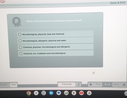 Save & Exit
Which of the following are contamination hazards of lood?
215
Microbiological, physical, heat and chemical
Microbiological, allergenic, physical and water
Chemical, physical, microbiological and allergenic
Chemical, ice, irradiation and microbiological
0 √ Help Transcript Frev . Net