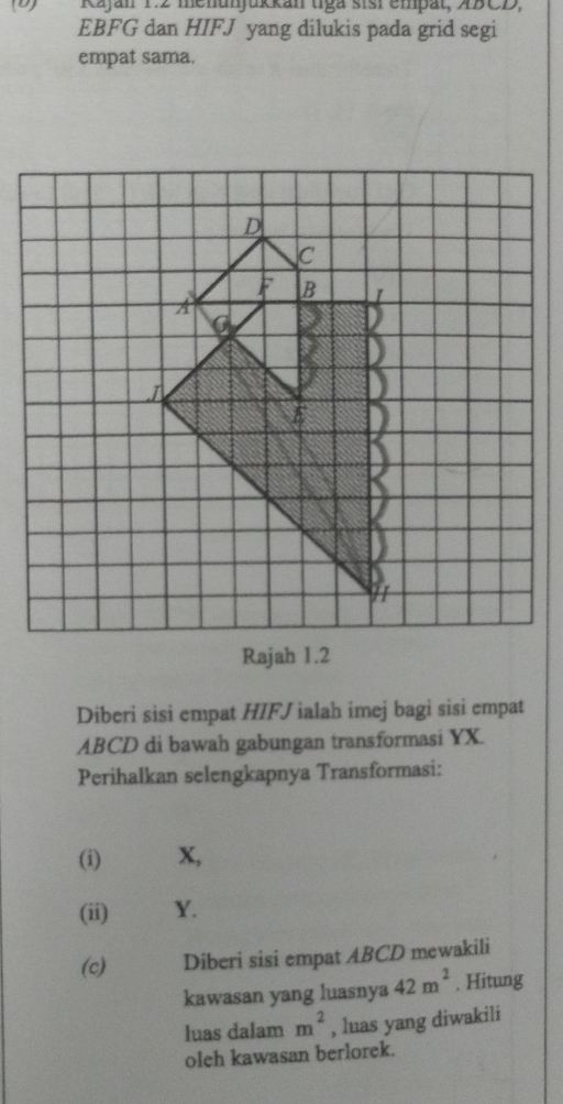 Kajan 1:2 menunjukkan tga sisi empät, 4BCD,
EBFG dan HIFJ yang dilukis pada grid segi 
empat sama. 
Diberi sisi empat HIFJ ialah imej bagi sisi empat
ABCD di bawah gabungan transformasi YX. 
Perihalkan selengkapnya Transformasi: 
(i) X, 
(ii) Y. 
(c) Diberi sisi empat ABCD mewakili 
kawasan yang luasnya 42m^2. Hitung 
luas dalam m^2 , luas yang diwakili 
oleh kawasan berlorek.