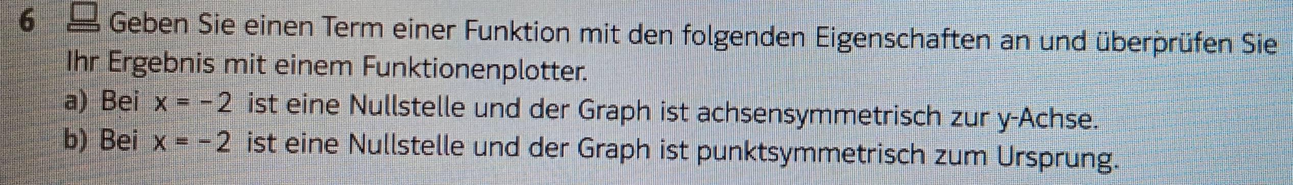 Geben Sie einen Term einer Funktion mit den folgenden Eigenschaften an und überprüfen Sie 
Ihr Ergebnis mit einem Funktionenplotter. 
a) Bei x=-2 ist eine Nullstelle und der Graph ist achsensymmetrisch zur y -Achse. 
b) Bei x=-2 ist eine Nullstelle und der Graph ist punktsymmetrisch zum Ursprung.