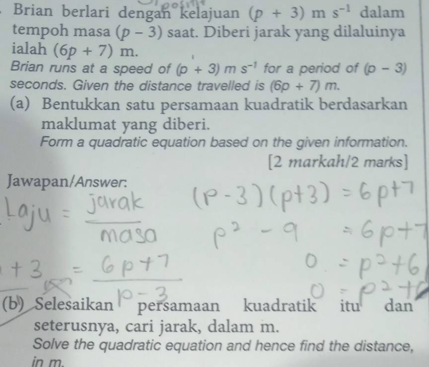 Brian berlari dengan kelajuan (p+3) m s^(-1) dalam 
tempoh masa (p-3) saat. Diberi jarak yang dilaluinya 
ialah (6p+7)m. 
Brian runs at a speed of (p+3)ms^(-1) for a period of (p-3)
seconds. Given the distance travelled is (6p+7)m. 
(a) Bentukkan satu persamaan kuadratik berdasarkan 
maklumat yang diberi. 
Form a quadratic equation based on the given information. 
[2 markah/2 marks] 
Jawapan/Answer: 
(b) Selesaikan persamaan kuadratik itu dan 
seterusnya, cari jarak, dalam m. 
Solve the quadratic equation and hence find the distance, 
in m.