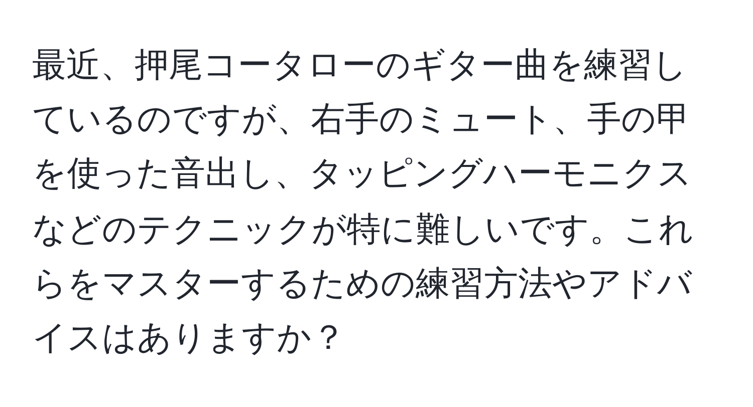 最近、押尾コータローのギター曲を練習しているのですが、右手のミュート、手の甲を使った音出し、タッピングハーモニクスなどのテクニックが特に難しいです。これらをマスターするための練習方法やアドバイスはありますか？