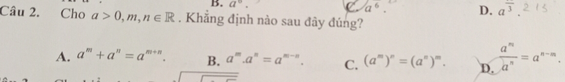 a°. a^6. D. a^(overline 3)
Câu 2. Cho a>0, m, n∈ R. Khẳng định nào sau đây đúng?
A. a^m+a^n=a^(m+n). B. a^m.a^n=a^(m-n). C. (a^m)^n=(a^n)^m. D.  a^m/a^n =a^(n-m). 
overline 