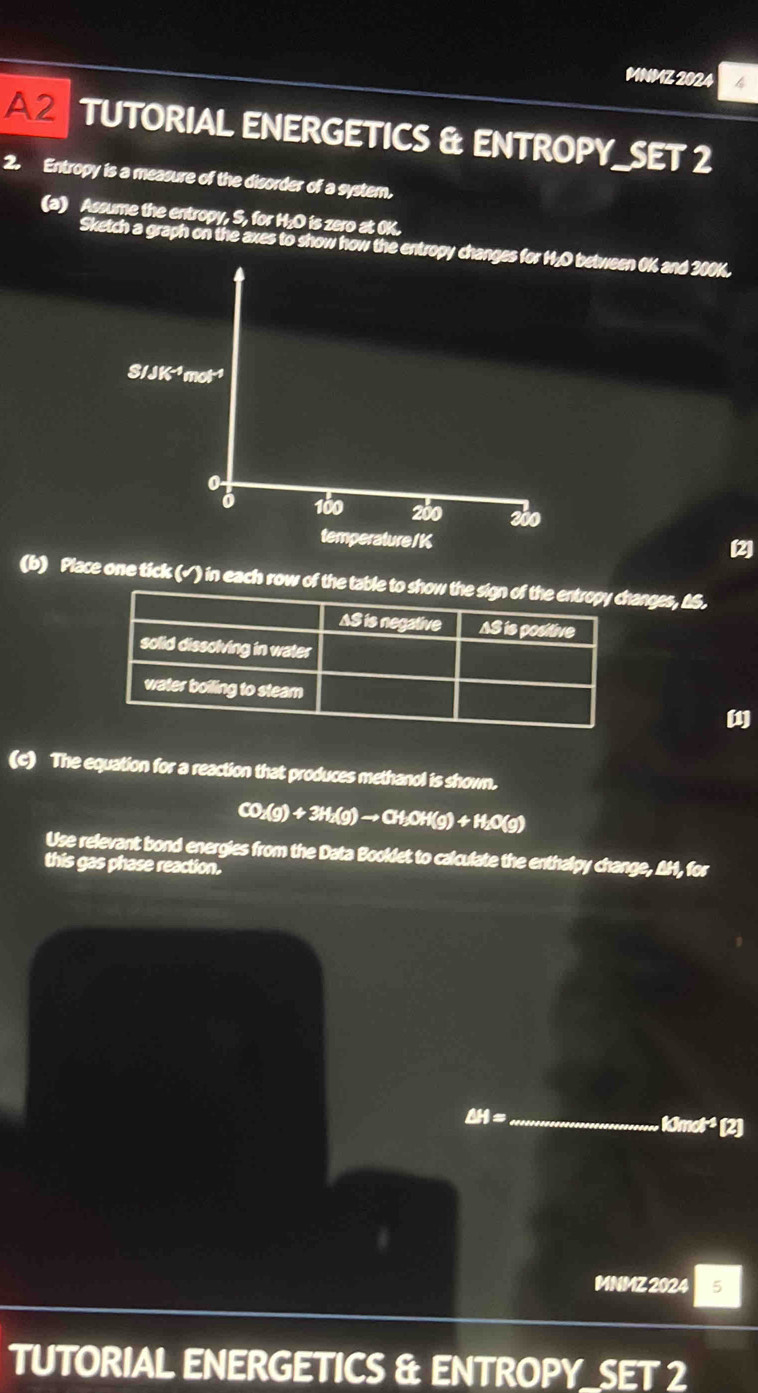 MNMZ 2024 4 
A 2 TUTORIAL ENERGETICS & ENTROPY_SET 2 
2. Entropy is a measure of the disorder of a system. 
(a) Assume the entropy, S, for H₂O is zero at 0K. 
Sketch a graph on the axes to show how the entropy changes for H, O between 0K and 300K.
S/JK^(-4)mol^(-1)
3 160 260 200
temperature / K
(2) 
(b) Place one tick (√) in each row of the table tanges, ΔS. 
(c) The equation for a reaction that produces methanol is shown.
CO_2(g)+3H_2(g)to CH_3OH(g)+H_2O(g)
Use relevant bond energies from the Data Booklet to calculate the enthalpy change, AH, for 
this gas phase reaction.
CH= _
c not¹ (2) 
MNMZ 2024 5 
TUTORIAL ENERGETICS & ENTROPY_SET 2