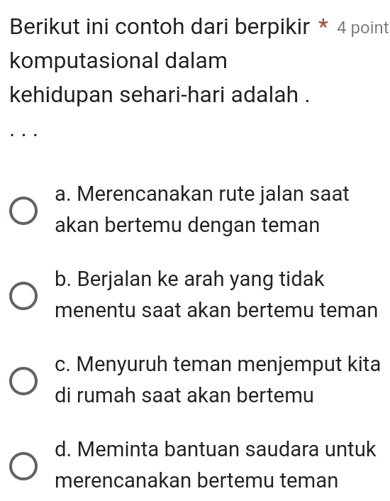 Berikut ini contoh dari berpikir * 4 point
komputasional dalam
kehidupan sehari-hari adalah .
. . ·
a. Merencanakan rute jalan saat
akan bertemu dengan teman
b. Berjalan ke arah yang tidak
menentu saat akan bertemu teman
c. Menyuruh teman menjemput kita
di rumah saat akan bertemu
d. Meminta bantuan saudara untuk
merencanakan bertemu teman