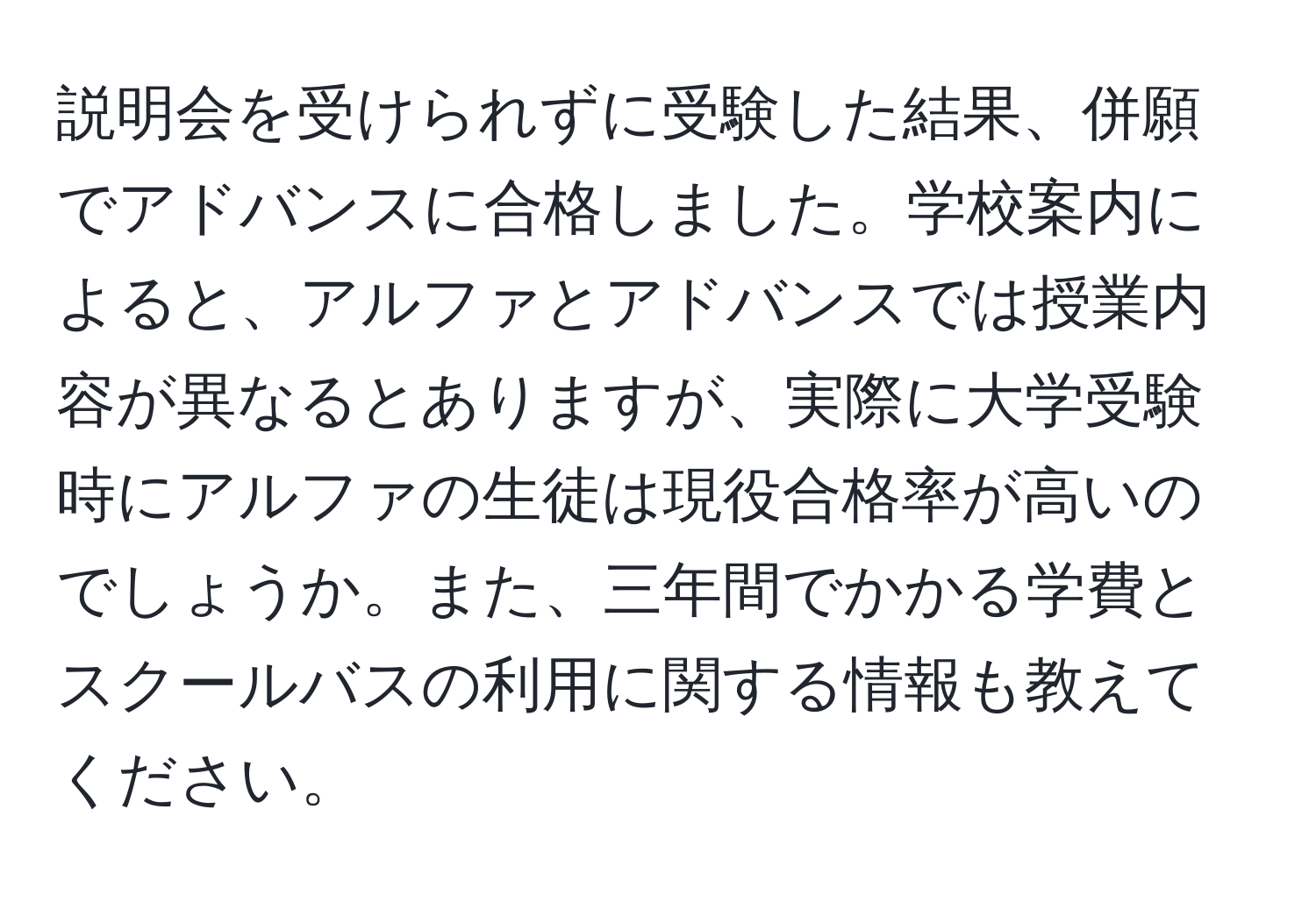 説明会を受けられずに受験した結果、併願でアドバンスに合格しました。学校案内によると、アルファとアドバンスでは授業内容が異なるとありますが、実際に大学受験時にアルファの生徒は現役合格率が高いのでしょうか。また、三年間でかかる学費とスクールバスの利用に関する情報も教えてください。