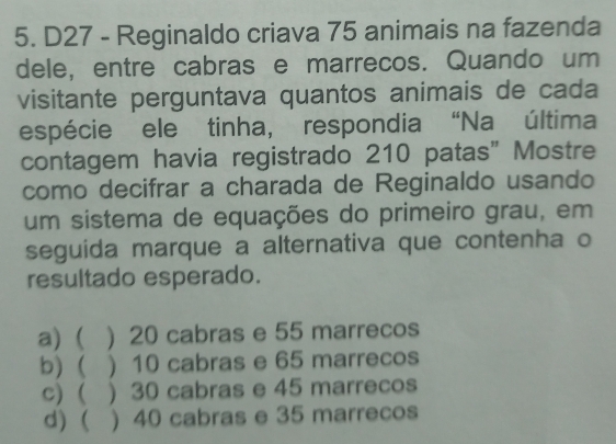 D27 - Reginaldo criava 75 animais na fazenda
dele, entre cabras e marrecos. Quando um
visitante perguntava quantos animais de cada
espécie ele tinha, respondia “Na última
contagem havia registrado 210 patas” Mostre
como decifrar a charada de Reginaldo usando
um sistema de equações do primeiro grau, em
seguida marque a alternativa que contenha o
resultado esperado.
a) ( ) 20 cabras e 55 marrecos
b)( ) 10 cabras e 65 marrecos
c)( ) 30 cabras e 45 marrecos
d) ( ) 40 cabras e 35 marrecos