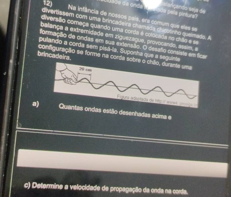 balançando seja de 
cluade da onda rudatada pela pintura? 
Na infância de nossos pais, era comum que eles se 
divertissem com uma brincadeira chamada chicotinho queimado. A 
diversão começa quando uma corda é colocada no chão e se 
balança a extremidade em ziguezague, provocando, assim, a 
formação de ondas em sua extensão. O desafio consiste em ficar 
pulando a corda sem pisá-la. Suponha que a seguinte 
brincadeira. 
configuração se forme na corda sobre o chão, durante uma 
a) ondas estão desenhadas acima e 
c) Determine a velocidade de propagação da onda na corda.