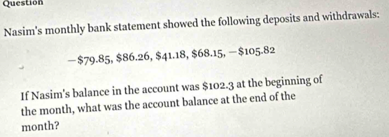 Question 
Nasim's monthly bank statement showed the following deposits and withdrawals: 
— $79.85, $86.26, $41.18, $68.15, − $105.82
If Nasim's balance in the account was $102.3 at the beginning of 
the month, what was the account balance at the end of the
month?