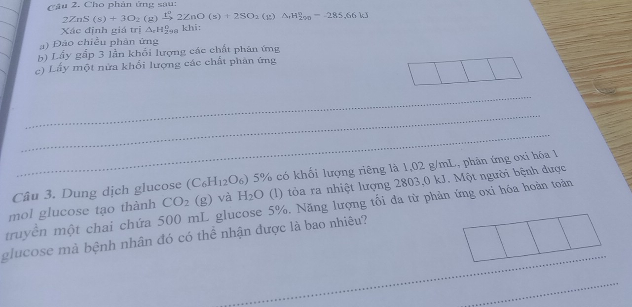 Cho phản ứng sau: 
2 ZnS(s)+3O_2 (g) xrightarrow t^o2ZnO(s)+2SO_2 (g) △ _rH_(298)^0=-285,66kJ
Xác định giá trị △ _rH_(298)^0 kh1
a) Đảo chiều phản ứng 
b) Lấy gấp 3 lần khối lượng các chất phản ứng 
c) Lấy một nửa khối lượng các chất phản ứng 
_ 
_ 
_ 
Câu 3. Dung dịch glucose (C_6H_12O_6) 5% 6 có khối lượng riêng là 1,02 g/mL, phản ứng oxi hóa 1 
truyền một chai chứa 500 mL glucose 5%. Năng lượng tối đa từ phản ứng oxi hóa hoàn toàn mol glucose tạo thành CO_2 (g) và H_2O (l) tỏa ra nhiệt lượng 2803,0 kJ. Một người bệnh được 
_ 
glucose mà bệnh nhân đó có thể nhận được là bao nhiêu? 
_