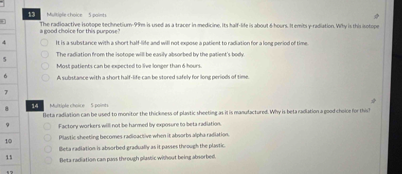 The radioactive isotope technetium- 99m is used as a tracer in medicine. Its half-life is about 6 hours. It emits y -radiation. Why is this isotope
a good choice for this purpose?
4 It is a substance with a short half-life and will not expose a patient to radiation for a long period of time.
The radiation from the isotope will be easily absorbed by the patient's body.
5
Most patients can be expected to live longer than 6 hours.
6 A substance with a short half-life can be stored safely for long periods of time.
7
8 14 Multiple choice 5 points
Beta radiation can be used to monitor the thickness of plastic sheeting as it is manufactured. Why is beta radiation a good choice for this?
9 Factory workers will not be harmed by exposure to beta radiation.
1 Plastic sheeting becomes radioactive when it absorbs alpha radiation.
Beta radiation is absorbed gradually as it passes through the plastic.
1 Beta radiation can pass through plastic without being absorbed.
17