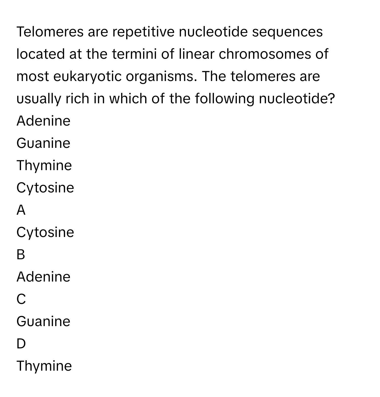 Telomeres are repetitive nucleotide sequences located at the termini of linear chromosomes of most eukaryotic organisms. The telomeres are usually rich in which of the following nucleotide?Adenine
Guanine
Thymine
Cytosine

A  
Cytosine 


B  
Adenine 


C  
Guanine 


D  
Thymine