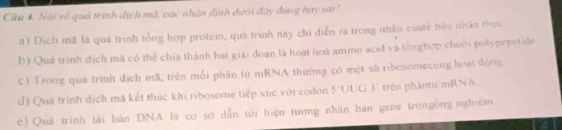 Cầu 4. Nội về quả trình địch mã, các nhân định dưới đây đùng hay sai
a) Dịch mã là quá trình tổng hợp protein, quả trình này chi diễn ra trong nhân củatế bão nhân thực
b) Quá trình dịch mã có thể chía thành hai giai đoạn là hoạt hoá amino acid và tổnghợp chuỗi polypepetide
c) Trong quá trình địch mã, trên mỗi phần từ mRNA thường có một số ribosomecung hoạt động
d) Qua trình địch mã kết thúc khi ribosome tiếp xúc với codon 5 UUG 3° trên phântu/mRNA
e) Quá trình tái bản DNA là cơ sớ dẫn tới hiện tượng nhân ban gene trongồng nghiệm.