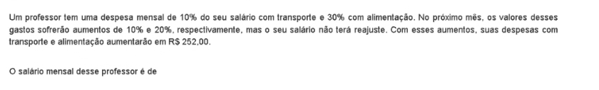 Um professor tem uma despesa mensal de 10% do seu salário com transporte e 30% com alimentação. No próximo mês, os valores desses 
gastos sofrerão aumentos de 10% e 20%, respectivamente, mas o seu salário não terá reajuste. Com esses aumentos, suas despesas com 
transporte e alimentação aumentarão em R$ 252,00. 
O salário mensal desse professor é de