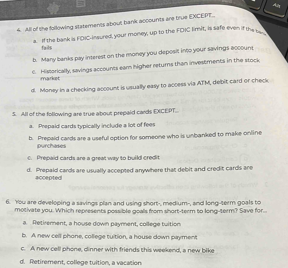 Alt
4. All of the following statements about bank accounts are true EXCEPT...
a. If the bank is FDIC-insured, your money, up to the FDIC limit, is safe even if the bank
fails
b. Many banks pay interest on the money you deposit into your savings account
c. Historically, savings accounts earn higher returns than investments in the stock
market
d. Money in a checking account is usually easy to access via ATM, debit card or check
5. All of the following are true about prepaid cards EXCEPT...
a. Prepaid cards typically include a lot of fees
b. Prepaid cards are a useful option for someone who is unbanked to make online
purchases
c. Prepaid cards are a great way to build credit
d. Prepaid cards are usually accepted anywhere that debit and credit cards are
accepted
6. You are developing a savings plan and using short-, medium-, and long-term goals to
motivate you. Which represents possible goals from short-term to long-term? Save for...
a. Retirement, a house down payment, college tuition
b. A new cell phone, college tuition, a house down payment
c. A new cell phone, dinner with friends this weekend, a new bike
d. Retirement, college tuition, a vacation