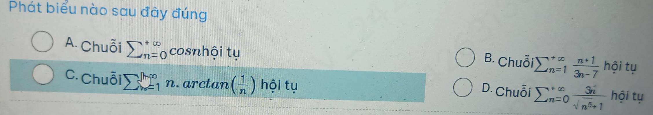 Phát biểu nào sau đây đúng
A. Chuỗi sumlimits (_n=0)^(+∈fty) cosnhội tụ
B. Chuỗi sumlimits _(n=1)^(∈fty) (n+1)/3n-7  '101 tụ
C. Chuỗi sumlimits _(n=1)^([h∈fty)n.arctan ( 1/n ) hội tụ
D. Chuỗi sumlimits _(n=0)^(+∈fty) 3n/sqrt(n^5)+1  hội tụ