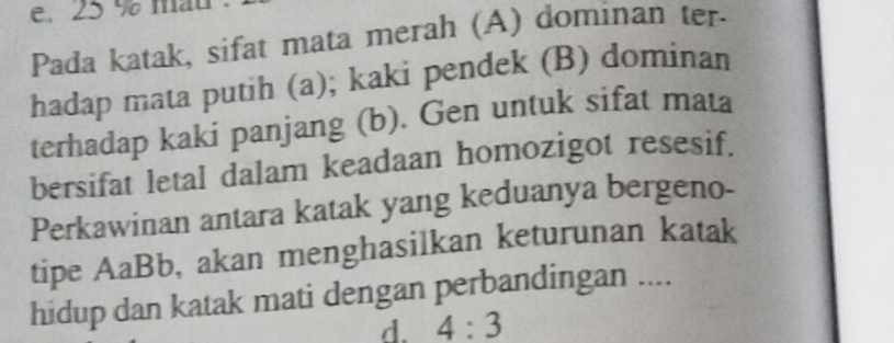 e. 25 % mau
Pada katak, sifat mata merah (A) dominan ter
hadap mata putih (a); kaki pendek (B) dominan
terhadap kaki panjang (b). Gen untuk sifat mata
bersifat letal dalam keadaan homozigot resesif.
Perkawinan antara katak yang keduanya bergeno-
tipe AaBb, akan menghasilkan keturunan katak
hidup dan katak mati dengan perbandingan ....
d. 4:3