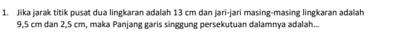 Jika jarak titik pusat dua lingkaran adalah 13 cm dan jari-jari masing-masing lingkaran adalah
9,5 cm dan 2,5 cm, maka Panjang garis singgung persekutuan dalamnya adalah...