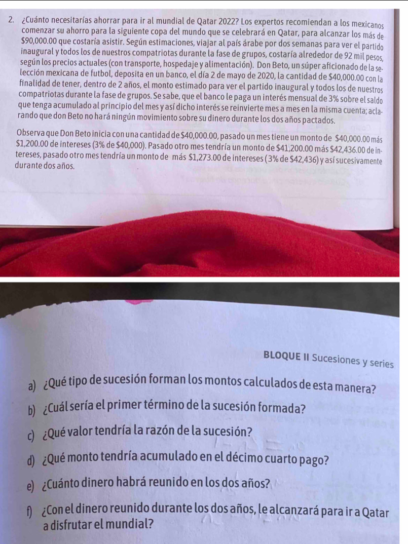 ¿Cuánto necesitarías ahorrar para ir al mundial de Qatar 2022? Los expertos recomiendan a los mexicanos
comenzar su ahorro para la siguiente copa del mundo que se celebrará en Qatar, para alcanzar los más de
$90,000.00 que costaría asistir. Según estimaciones, viajar al país árabe por dos semanas para ver el partido
inaugural y todos los de nuestros compatriotas durante la fase de grupos, costaría alrededor de 92 mil pesos,
según los precios actuales (con transporte, hospedaje y alimentación). Don Beto, un súper aficionado de la se-
lección mexicana de futbol, deposita en un banco, el día 2 de mayo de 2020, la cantidad de $40,000.00 con la
finalidad de tener, dentro de 2 años, el monto estimado para ver el partido inaugural y todos los de nuestros
compatriotas durante la fase de grupos. Se sabe, que el banco le paga un interés mensual de 3% sobre el saldo
que tenga acumulado al principio del mes y así dicho interés se reinvierte mes a mes en la misma cuenta; acla-
rando que don Beto no hará ningún movimiento sobre su dinero durante los dos años pactados.
Observa que Don Beto inicia con una cantidad de $40,000.00, pasado un mes tiene un monto de $40,000.00 más
$1,200.00 de intereses (3% de $40,000). Pasado otro mes tendría un monto de $41,200.00 más $42,436.00 de in-
tereses, pasado otro mes tendría un monto de más $1,273.00 de intereses ( 3% de $42,436) y así sucesivamente
durante dos años.
BLOQUE II Sucesiones y series
a) ¿Qué tipo de sucesión forman los montos calculados de esta manera?
b) ¿Cuál sería el primer término de la sucesión formada?
c) ¿Qué valor tendría la razón de la sucesión?
d) ¿Qué monto tendría acumulado en el décimo cuarto pago?
e) ¿Cuánto dinero habrá reunido en los dos años?
f) ¿Con el dinero reunido durante los dos años, le alcanzará para ir a Qatar
a disfrutar el mundial?