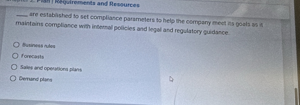 up ter 2 . Plan | Requirements and Resources
_are established to set compliance parameters to help the company meet its goals as it
maintains compliance with internal policies and legal and regulatory guidance.
Business rules
Forecasts
Sales and operations plans
Demand plans