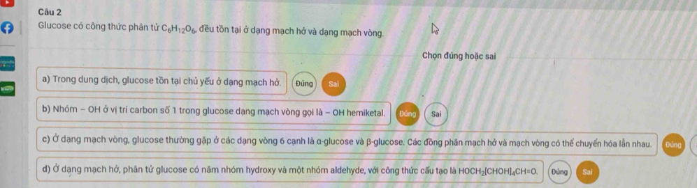 Glucose có công thức phân tử C_6H_12O_6 đều tồn tại ở dạng mạch hở và dạng mạch vòng.
Chọn đúng hoặc sai
a
a) Trong dung dịch, glucose tồn tại chủ yếu ở dạng mạch hở. Đúng Sai
b) Nhóm − OH ở vị trí carbon số 1 trong glucose dạng mạch vòng gọi là - OH hemiketal. Đúng Sai
c) Ở dạng mạch vòng, glucose thường gặp ở các dạng vòng 6 cạnh là α -glucose và β -glucose. Các đồng phân mạch hở và mạch vòng có thể chuyến hóa lẫn nhau. Đúng
d) Ở dạng mạch hở, phân tử glucose có năm nhóm hydroxy và một nhóm aldehyde, với công thức cấu tạo là HOCH _2[CHOH]_4CH=0 Đủng Sai