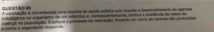 A vacinação é considerada uma medida de saúde pública pois impede o desenvolvimento de agentes 
patológicos no organismo de um indivíduo e, consequentemente, diminui a incidência de casos da 
doença na população. Explique o processo de vacinação, focando em como as vacinas são produzidas 
e como o organismo responde.