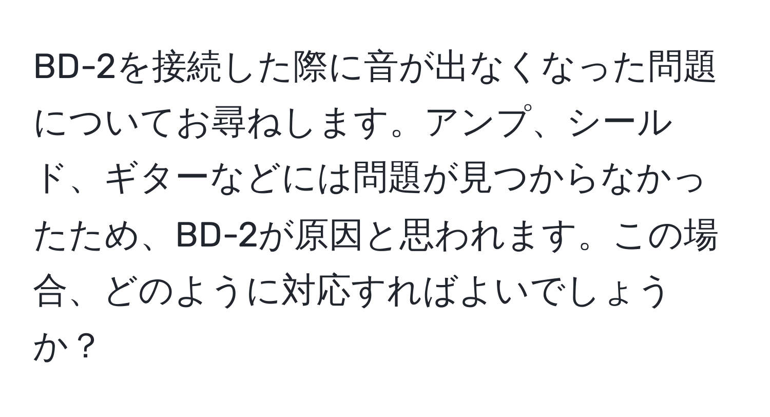 BD-2を接続した際に音が出なくなった問題についてお尋ねします。アンプ、シールド、ギターなどには問題が見つからなかったため、BD-2が原因と思われます。この場合、どのように対応すればよいでしょうか？