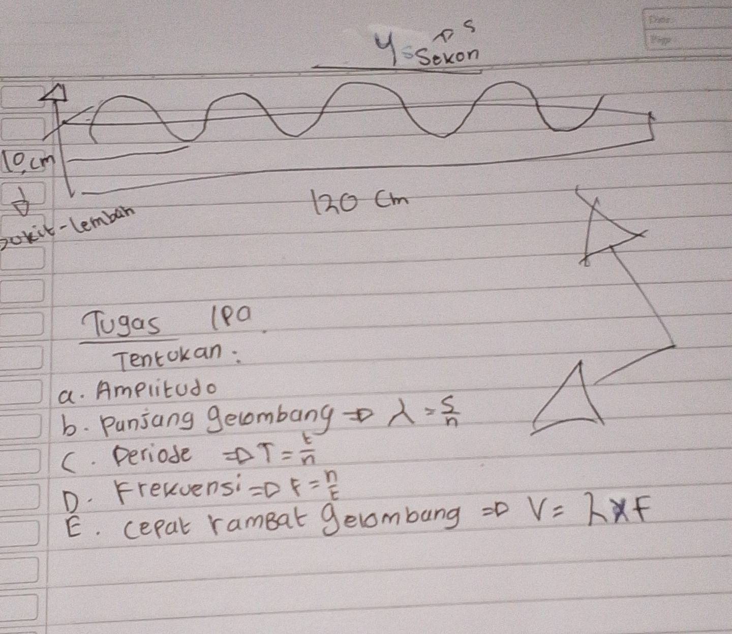 pS 
yssexon 
_ 
l0, cm
120 Cm
bokit-lembar 
Tugas 1Pa 
Tentokan: 
a. Amplitudo 
b. Punjang gecombang lambda = s/n 
C. periode Rightarrow T= t/n 
D. Frekvensi =DF= n/t 
E. cepat rameat gelombang =D V=lambda xf