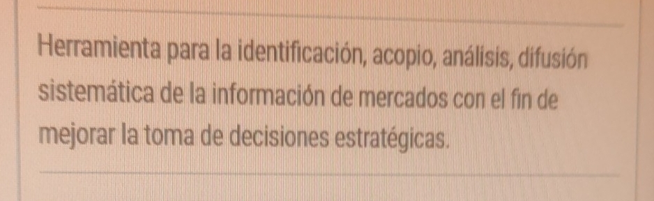 Herramienta para la identificación, acopio, análisis, difusión 
sistemática de la información de mercados con el fin de 
mejorar la toma de decisiones estratégicas.