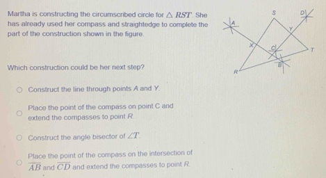 Martha is constructing the circumscribed circle for △ RST She
has already used her compass and straightedge to complete the
part of the construction shown in the figure.
Which construction could be her next step?
Construct the line through points A and Y.
Place the point of the compass on point C and
extend the compasses to point R.
Construct the angle bisector of ∠ T
Place the point of the compass on the intersection of
overline AB and overline CD and extend the compasses to point R.