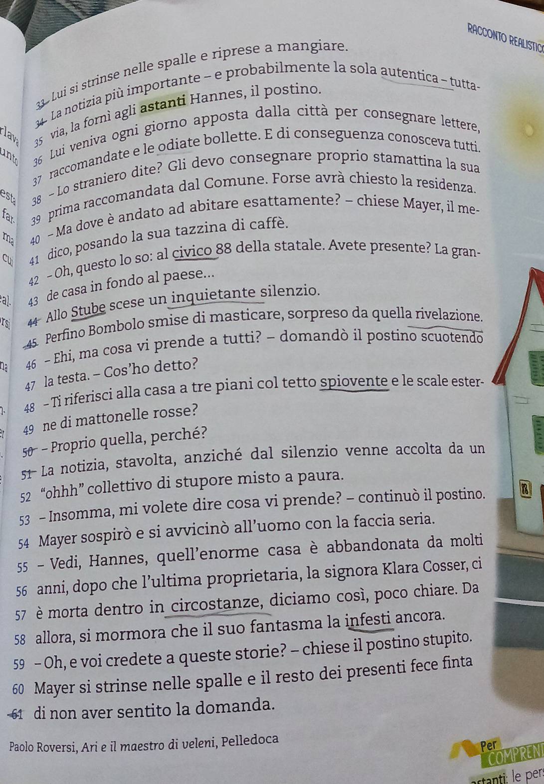 RACCONTO REALISTIC
3 3 Lui si strinse nelle spalle e riprese a mangiare.
34. La notizia più importante - e probabilmente la sola autentica ~ tutta-
v 35 via, la fornì agli astanti Hannes, il postino
ant 36 Lui veniva ogni giorno apposta dalla città per consegnare lettere,
37 raccomandate e le odiate bollette. E di conseguenza conosceva tutti.
est 38 - Lo straniero dite? Gli devo consegnare proprio stamattina la sua
far  39 prima raccomandata dal Comune. Forse avrà chiesto la residenza.
ma 40 - Ma dove è andato ad abitare esattamente? - chiese Mayer, il me-
cu 41 dico, posando la sua tazzina di caffè.
42 - Oh, questo lo so: al civico 88 della statale. Avete presente? La gran-
al. 43 de casa in fondo al paese...
rsi 44 Allo Stube scese un inquietante silenzio.
45. Perfino Bombolo smise di masticare, sorpreso da quella rivelazione.
46 - Ehi, ma cosa vi prende a tutti? - domandò il postino scuotendo
47 la testa. - Cos’ho detto?
48 - Ti riferisci alla casa a tre piani col tetto spiovente e le scale ester-
49 ne di mattonelle rosse?
50  - Proprio quella, perché?
51 La notizia, stavolta, anziché dal silenzio venne accolta da un :
52 “ohhh” collettivo di stupore misto a paura.
53 - Insomma, mi volete dire cosa vi prende? - continuò il postino. B
54 Mayer sospirò e si avvicinò all’uomo con la faccia seria.
55 - Vedi, Hannes, quell'enorme casa è abbandonata da molti
56 anni, dopo che l’ultima proprietaria, la signora Klara Cosser, ci
57 è morta dentro in circostanze, diciamo così, poco chiare. Da
58 allora, si mormora che il suo fantasma la infesti ancora.
59 - Oh, e voi credete a queste storie? - chiese il postino stupito.
60 Mayer si strinse nelle spalle e il resto dei presenti fece finta
61 di non aver sentito la domanda.
Paolo Roversi, Ari e il maestro di veleni, Pelledoca
Per
COMPRENT