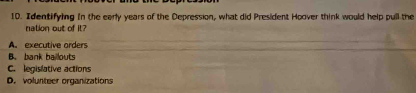 Identifying In the early years of the Depression, what did President Hoover think would help pull the
nation out of il?
A. executive orders
B. bank bailouts
C. legisfative actions
D. volunteer organizations